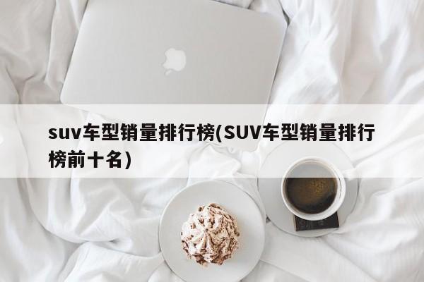 suv车型销量排行榜(SUV车型销量排行榜前十名)