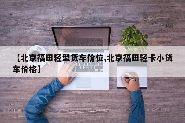 【北京福田轻型货车价位,北京福田轻卡小货车价格】