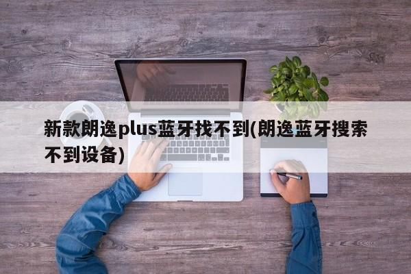新款朗逸plus蓝牙找不到(朗逸蓝牙搜索不到设备)