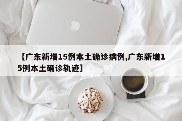 【广东新增15例本土确诊病例,广东新增15例本土确诊轨迹】