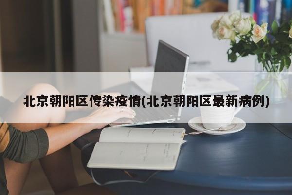 北京朝阳区传染疫情(北京朝阳区最新病例)