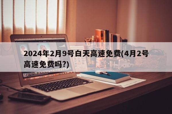 2024年2月9号白天高速免费(4月2号高速免费吗?)