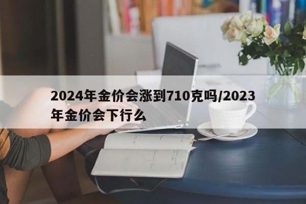 2024年金价会涨到710克吗/2023年金价会下行么