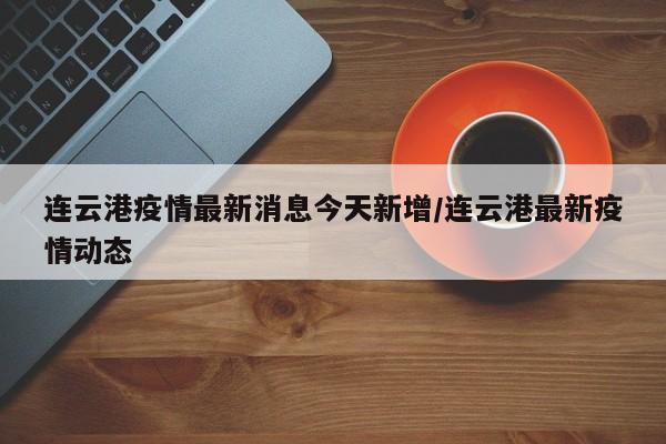 连云港疫情最新消息今天新增/连云港最新疫情动态