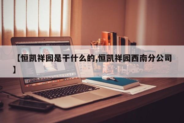 【恒凯祥园是干什么的,恒凯祥园西南分公司】