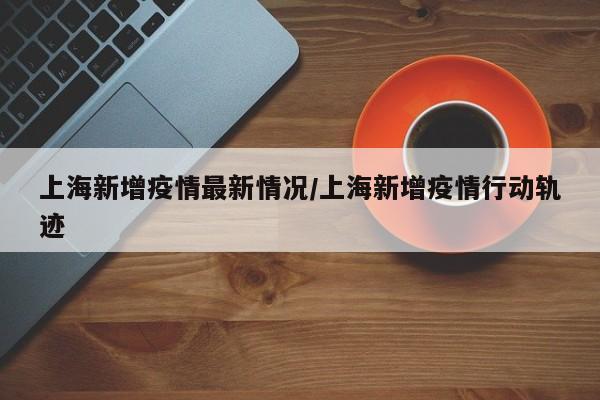 上海新增疫情最新情况/上海新增疫情行动轨迹