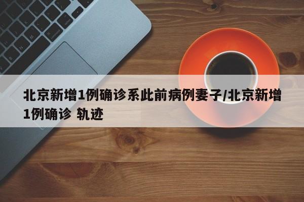 北京新增1例确诊系此前病例妻子/北京新增1例确诊 轨迹