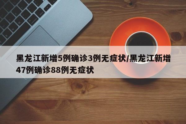 黑龙江新增5例确诊3例无症状/黑龙江新增47例确诊88例无症状