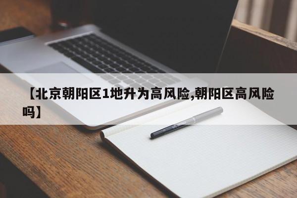 【北京朝阳区1地升为高风险,朝阳区高风险吗】