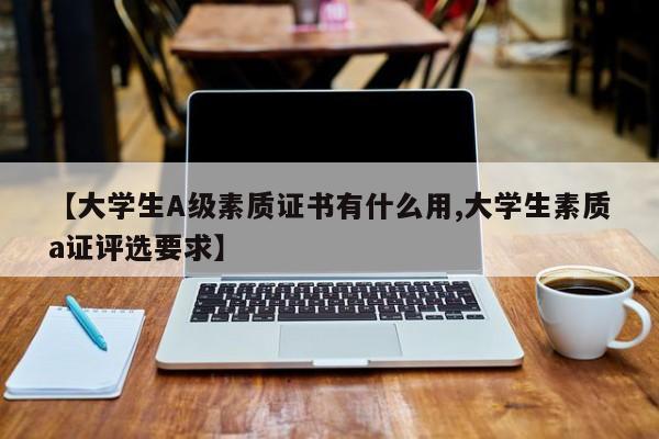 【大学生A级素质证书有什么用,大学生素质a证评选要求】