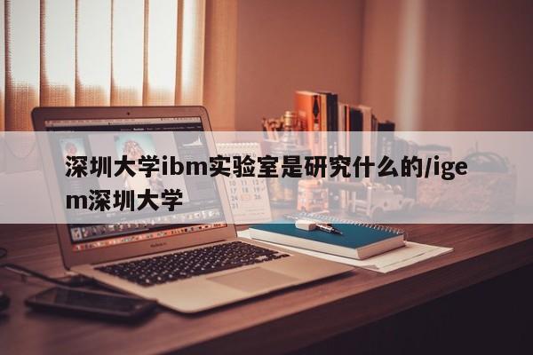 深圳大学ibm实验室是研究什么的/igem深圳大学
