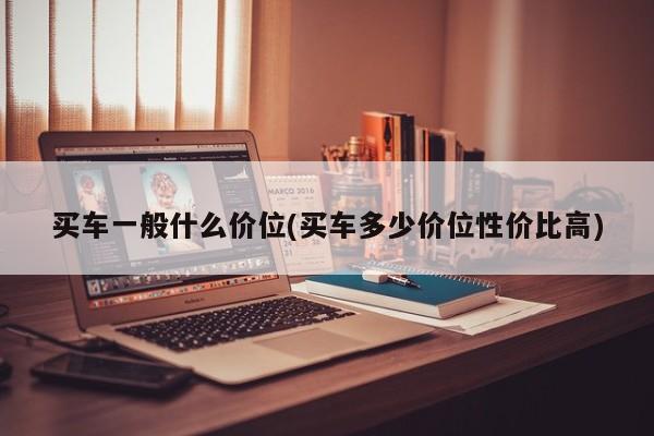 买车一般什么价位(买车多少价位性价比高)