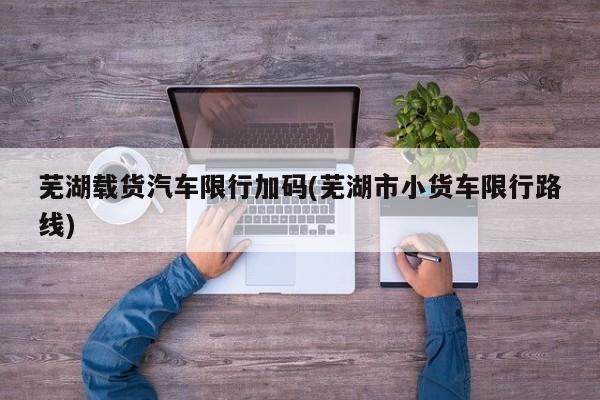 芜湖载货汽车限行加码(芜湖市小货车限行路线)