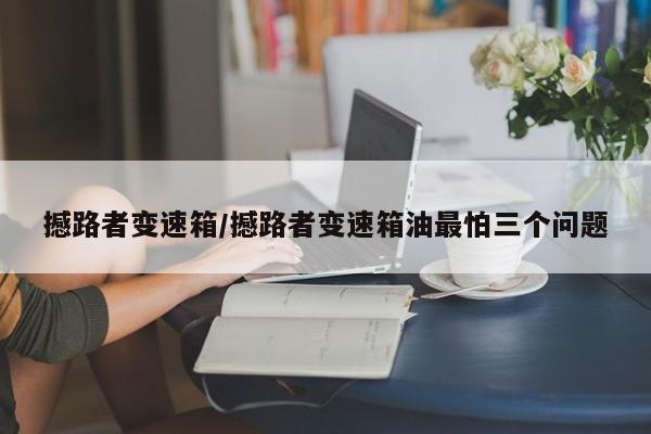 撼路者变速箱/撼路者变速箱油最怕三个问题