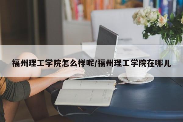福州理工学院怎么样呢/福州理工学院在哪儿