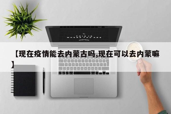 【现在疫情能去内蒙古吗,现在可以去内蒙嘛】