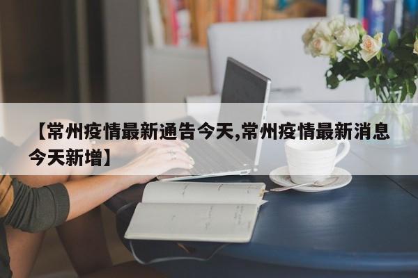 【常州疫情最新通告今天,常州疫情最新消息今天新增】