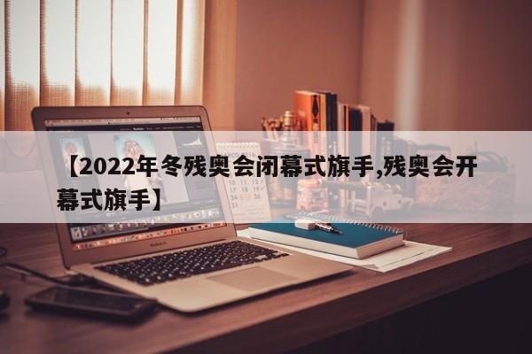 【2022年冬残奥会闭幕式旗手,残奥会开幕式旗手】