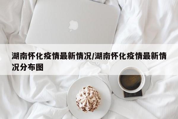 湖南怀化疫情最新情况/湖南怀化疫情最新情况分布图