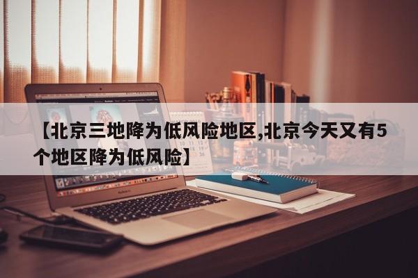 【北京三地降为低风险地区,北京今天又有5个地区降为低风险】