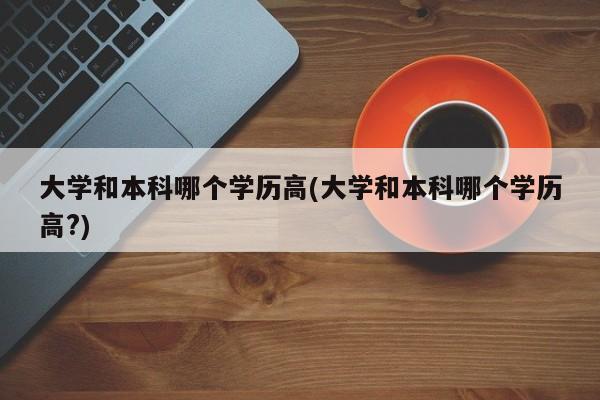 大学和本科哪个学历高(大学和本科哪个学历高?)