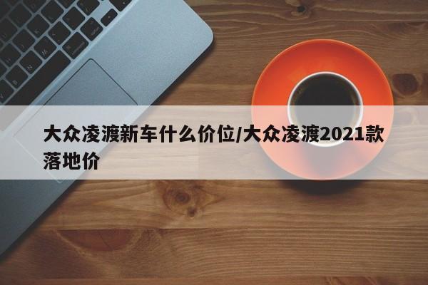 大众凌渡新车什么价位/大众凌渡2021款落地价