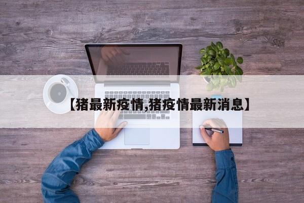 【猪最新疫情,猪疫情最新消息】