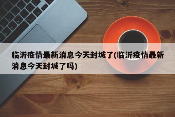 临沂疫情最新消息今天封城了(临沂疫情最新消息今天封城了吗)