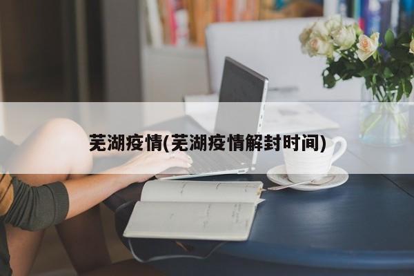 芜湖疫情(芜湖疫情解封时间)