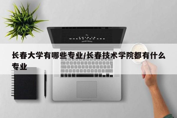 长春大学有哪些专业/长春技术学院都有什么专业