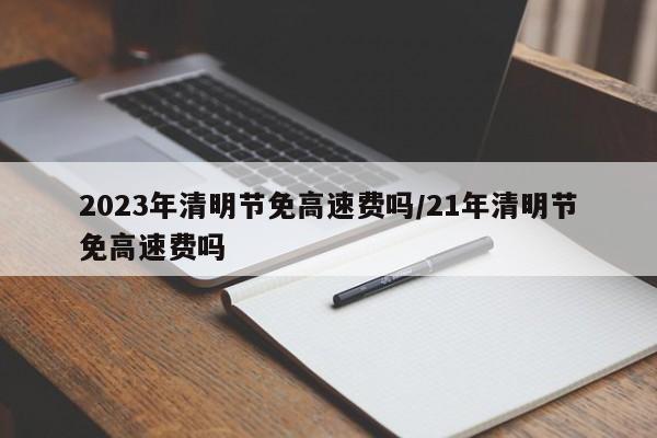2023年清明节免高速费吗/21年清明节免高速费吗
