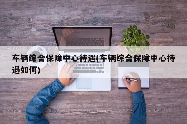 车辆综合保障中心待遇(车辆综合保障中心待遇如何)
