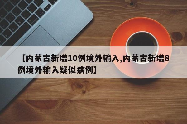 【内蒙古新增10例境外输入,内蒙古新增8例境外输入疑似病例】