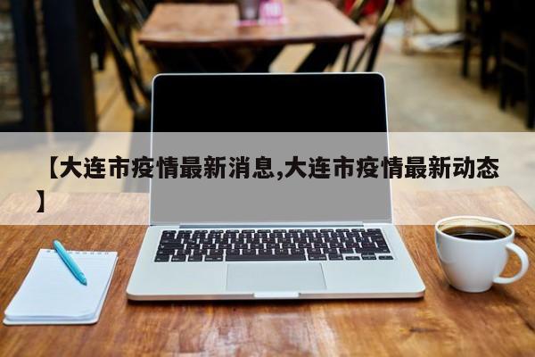 【大连市疫情最新消息,大连市疫情最新动态】