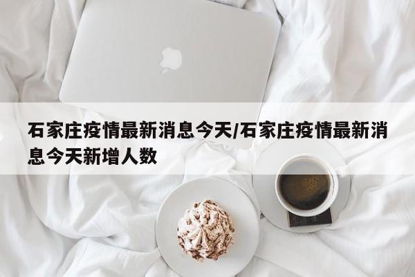 石家庄疫情最新消息今天/石家庄疫情最新消息今天新增人数