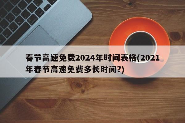 春节高速免费2024年时间表格(2021年春节高速免费多长时间?)