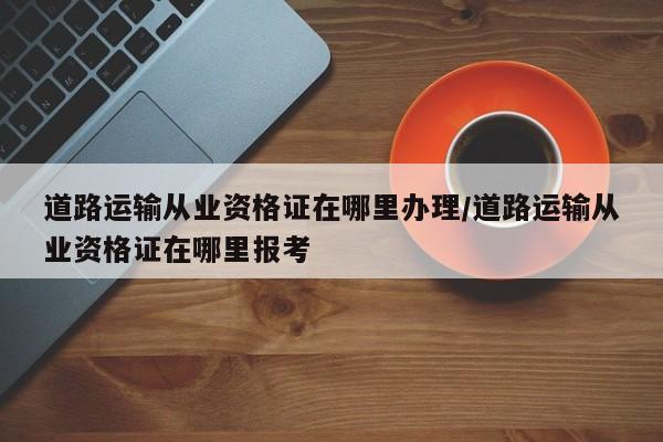 道路运输从业资格证在哪里办理/道路运输从业资格证在哪里报考