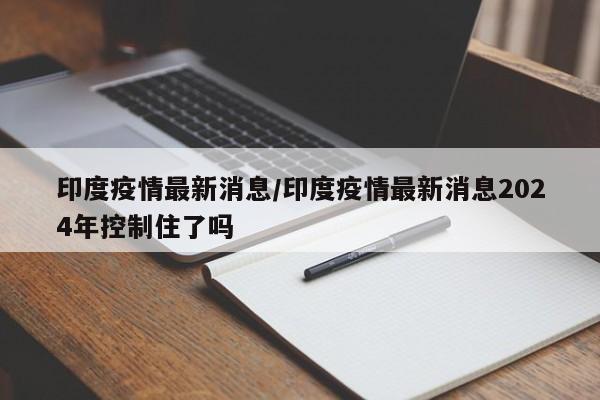 印度疫情最新消息/印度疫情最新消息2024年控制住了吗