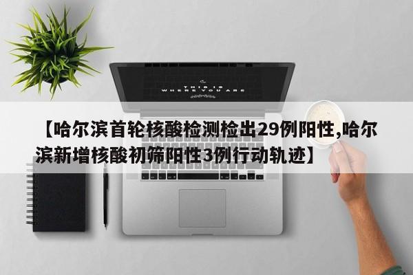 【哈尔滨首轮核酸检测检出29例阳性,哈尔滨新增核酸初筛阳性3例行动轨迹】