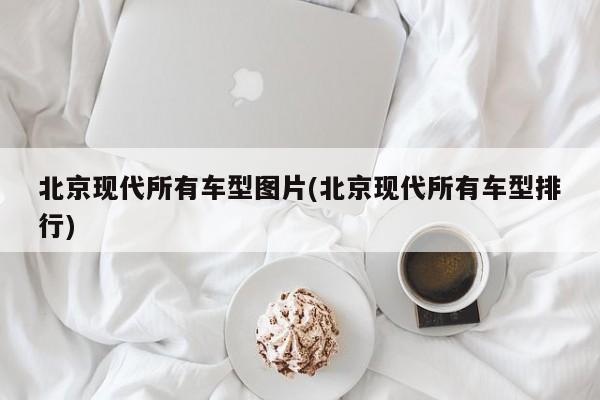 北京现代所有车型图片(北京现代所有车型排行)