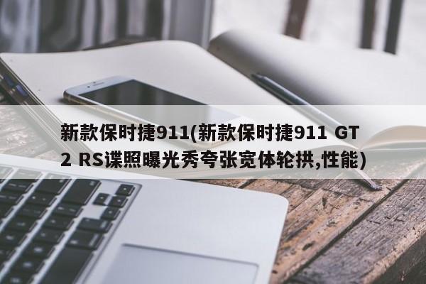 新款保时捷911(新款保时捷911 GT2 RS谍照曝光秀夸张宽体轮拱,性能)
