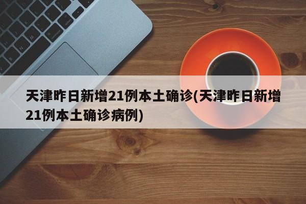 天津昨日新增21例本土确诊(天津昨日新增21例本土确诊病例)