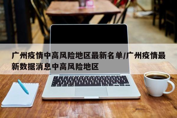 广州疫情中高风险地区最新名单/广州疫情最新数据消息中高风险地区
