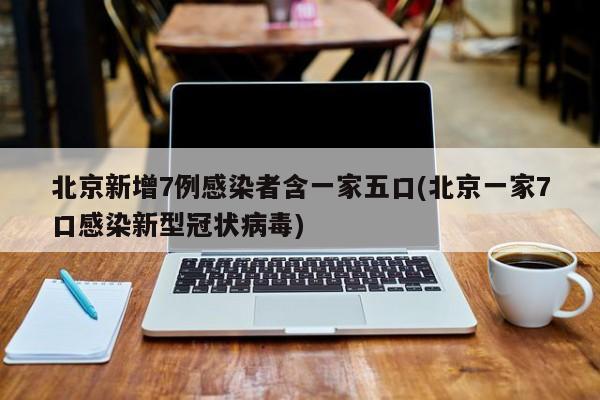北京新增7例感染者含一家五口(北京一家7口感染新型冠状病毒)