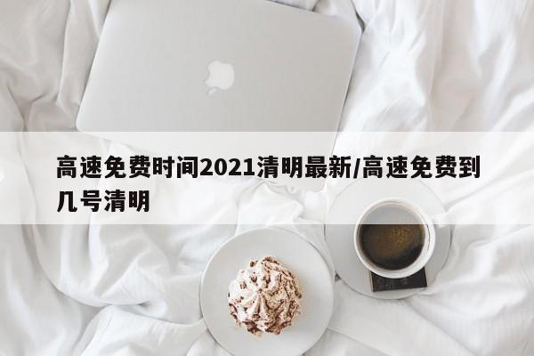 高速免费时间2021清明最新/高速免费到几号清明