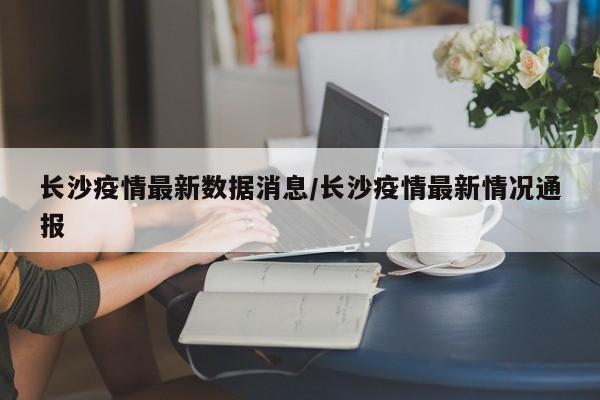 长沙疫情最新数据消息/长沙疫情最新情况通报