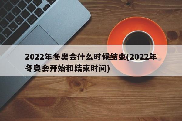 2022年冬奥会什么时候结束(2022年冬奥会开始和结束时间)
