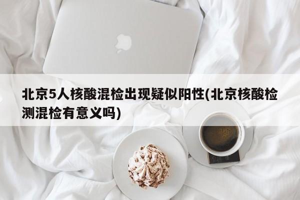 北京5人核酸混检出现疑似阳性(北京核酸检测混检有意义吗)