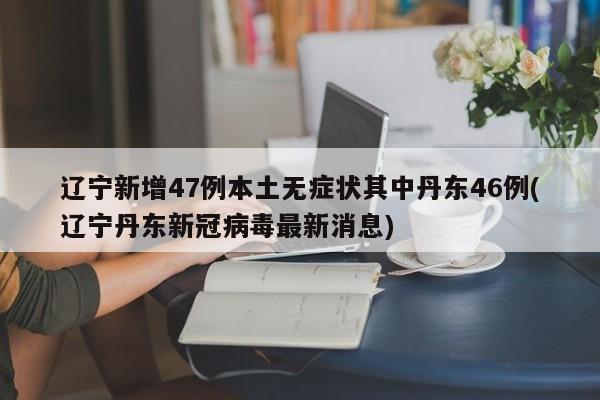 辽宁新增47例本土无症状其中丹东46例(辽宁丹东新冠病毒最新消息)