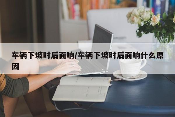 车辆下坡时后面响/车辆下坡时后面响什么原因